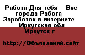 Работа Для тебя  - Все города Работа » Заработок в интернете   . Иркутская обл.,Иркутск г.